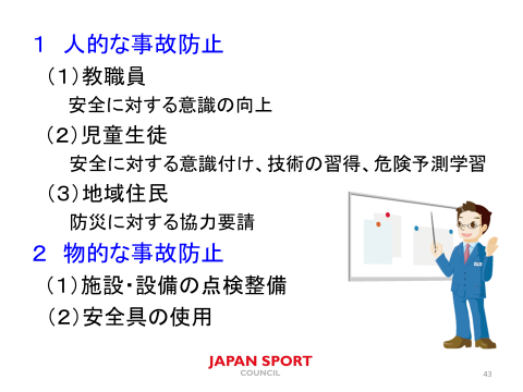 1 人的な事故防止 教職員 安全に対する意識の向上 児童生徒 安全に対する意識付け、技術の習得、危険予測学習 地域住民 防災に対する協力要請 2 物的な事故防止 施設・設備の点検整備 安全具の使用