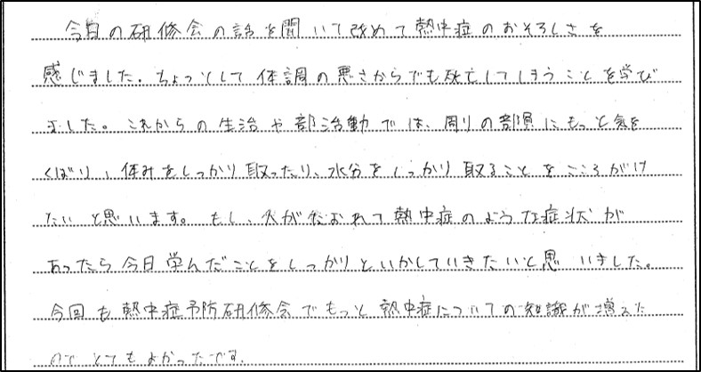 熱中症予防研修会に参加した生徒の感想１。今日の研修会の話を聞いて改めて熱中症のおそろしさを感じました。ちょっとした体調の悪さからでも死亡してしまうことを学びました。これからの生活や部活動では、周りの部員にもっと気をくばり、休みをしっかり取ったり、水分をしっかり取ることをこころがけたいと思います。もし、人がたおれて熱中症のような症状があったら今日学んだことをしっかりといかしていきたいと思いました。今回も熱中症予防研修会でもっと熱中症についての知識が増えたのでとてもよかったです。