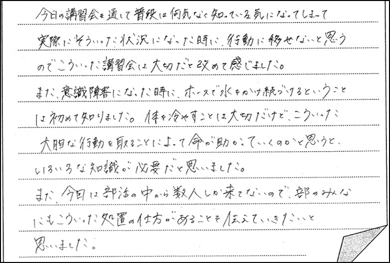 熱中症予防研修会に参加した生徒の感想２。今日の講習会を通して普段は何気なく知っている気になってしまって実際にそういった状況になったときに、行動に移せないと思うのでこういった講習会は大切だと改めて感じました。また意識障害になった時に、ホースで水をかけ続けるということは初めて知りました。体を冷やすことは大切だけど、こういった大胆な行動を取ることによって命が助かっていくのかと思うといろいろな知識が必要だと思いました。また、今回は部活の中から数人しか来ていないので、部のみんなにもこういった処置の仕方があることを伝えていきたいと思いました。