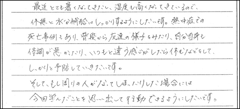 熱中症予防研修会に参加した生徒の感想３。最近とても暑くなってきたし、湿度も高くなってきているので、休憩と水分補給はしっかりするようにしたいです。熱中症での死亡事例もあり、普段から友達の様子を見たり、自分自身も体調が悪かったり、いつもと違う感じがしたら休むなどをして、しっかりと予防していきたいです。そして、もし周りの人がなってしまったりした場合には今回学んだことを思い出して行動できるようにしたいです。