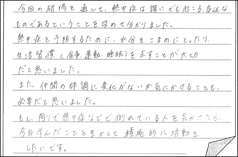 熱中症予防研修会に参加した生徒の感想４。今回の研修を通して、熱中症は誰にでも起こる身近なものであるということを改めて分かりました。熱中症を予防するために、水分をこまめにとったり、生活習慣（食事、運動、睡眠）を正すことが大切だと思いました。また、仲間の体調に変化がないか気にかけることも必要だと思いました。もし、周りで熱中症などで倒れている人を見かけたら、今日学んだことを生かして積極的に活動したいです。