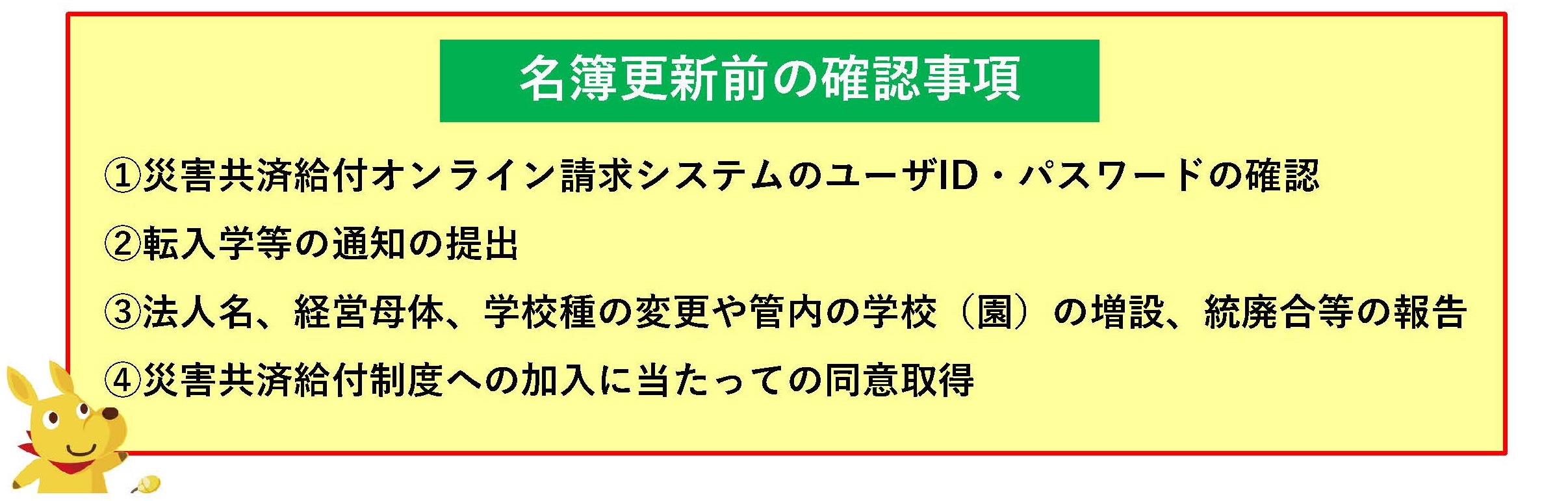 名簿更新前の確認事項①災害共済給付オンライン請求システムのユーザID・パスワードの確認、②転入学等の通知の提出、③法人名、経営母体、学校種の変更や管内の学校（園）の増設、統廃合等の報告、④災害共済給付制度への加入に当たっての同意取得