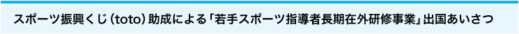 スポーツ振興くじ（toto）助成 による「若手スポーツ 指導者長期在外研修 事業」出国あいさつ