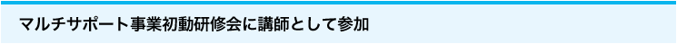 「マルチサポート事業初動研修会に講師として参加」
