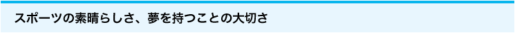 スポーツの素晴らしさ、夢を持つことの大切さ