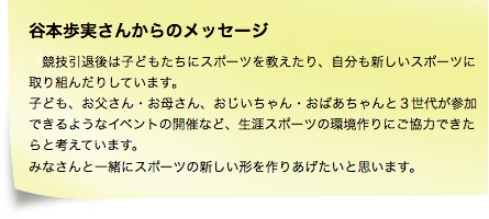 谷本歩実さんからのメッセージ　「競技引退後は子どもたちにスポーツを教えたり、自分も新しいスポーツに取り組んだりしています。子ども、お父さん・お母さん、おじいちゃん・おばあちゃんと３世代が参加できるようなイベントの開催など、生涯スポーツの環境作りにご協力できたらと考えています。みなさんと一緒にスポーツの新しい形を作りあげたいと思います。