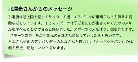 北澤豪さんからのメッセージ　引退後は途上国を回ってサッカーを通してスポーツの素晴らしさを伝える活動などをしています。そこでスポーツは子どもたちが生きていくためのスキルを学べることができると感じました。スポーツは人を作り、国を作ります。「スポーツの力」を広く国民のみなさんに伝えていけたらと思います。谷本さんや他のアンバサダーのみなさんと協力し、『オールジャパン』の体制を形成し活動したいと思います。