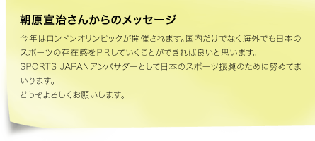 朝原宣治さんからのメッセージ　今年はロンドンオリンピックが開催されます。国内だけでなく海外でも日本のスポーツの存在感をＰＲしていくことができれば良いと思います。SPORTS JAPANアンバサダーとして日本のスポーツ振興のために努めてまいります。どうぞよろしくお願いします。