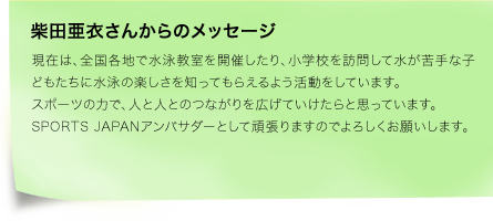 柴田亜衣さんからのメッセージ　現在は、全国各地で水泳教室を開催したり、小学校を訪問して水が苦手な子どもたちに水泳の楽しさを知ってもらえるよう活動をしています。スポーツの力で、人と人とのつながりを広げていけたらと思っています。SPORTS JAPANアンバサダーとして頑張りますのでよろしくお願いします。