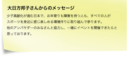 大日方邦子さんからのメッセージ 少子高齢化が進む日本で、お年寄りも障害を持つ人も、すべての人がスポーツを身近に感じ楽しめる環境作りに取り組んで参ります。他のアンバサダーのみなさんと協力し、一緒にイベントを開催できたらと思っております。