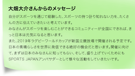 自分がスポーツを通じて経験した、スポーツの持つ計り知れない力を、たくさんの方に伝えていきたいと考えています。みなさんがスポーツを楽しむことができるコミュニティーが全国にできれば、きっと日本は元気になると思います。また、2019年ラグビーワールドカップが新国立競技場で開催される予定です。日本の素晴らしさを世界に発信できる絶好の機会だと思います。開催に向けて、まずは日本のみなさんに知ってもらい、そして、盛り上げていくためにもSPORTS JAPANアンバサダーとして様々な活動をしていきたいです。