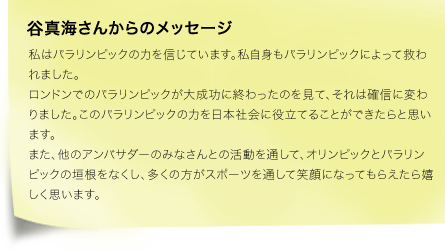 谷真海さんからのメッセージ・私はパラリンピックの力を信じています。私自身もパラリンピックによって救われました。ロンドンでのパラリンピックが大成功に終わったのを見て、それは確信に変わりました。このパラリンピックの力を日本社会に役立てることができたらと思います。また、他のアンバサダーのみなさんとの活動を通して、オリンピックとパラリンピックの垣根をなくし、多くの方がスポーツを通して笑顔になってもらえたら嬉しく思います。