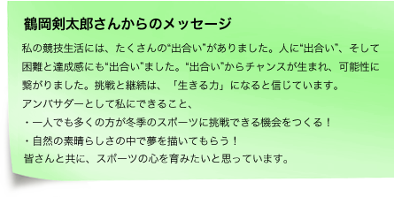 私の競技生活には、たくさんの“出合い”がありました。人に“出合い”、そして困難と達成感にも“出合い”ました。“出合い”からチャンスが生まれ、可能性に繋がりました。挑戦と継続は、「生きる力」になると信じています。アンバサダーとして私にできること、・一人でも多くの方が冬季のスポーツに挑戦できる機会をつくる！・自然の素晴らしさの中で夢を描いてもらう！皆さんと共に、スポーツの心を育みたいと思っています。