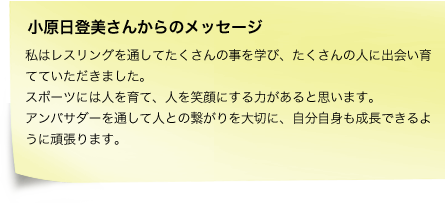 私はレスリングを通してたくさんの事を学び、たくさんの人に出会い育てていただきました。スポーツには人を育て、人を笑顔にする力があると思います。アンバサダーを通して人との繋がりを大切に、自分自身も成長できるように頑張ります。