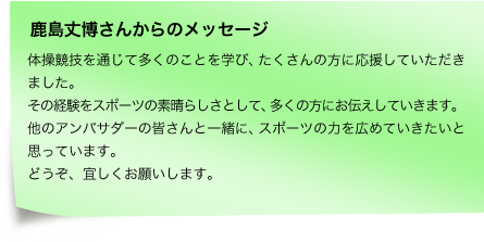 体操競技を通じて多くのことを学び、たくさんの方に応援していただきました。その経験をスポーツの素晴らしさとして、多くの方にお伝えしていきます。他のアンバサダーの皆さんと一緒に、スポーツの力を広めていきたいと思っています。どうぞ、宜しくお願いします。