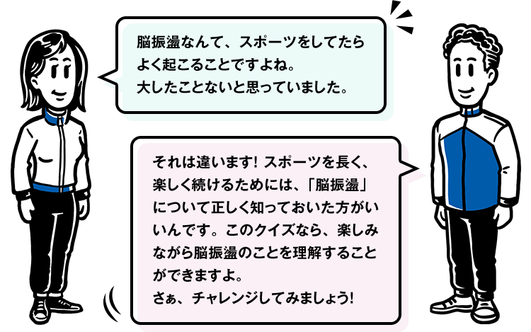 脳振盪なんて、スポーツをしてたらよく起こることですよね。
大したことないと思っていました。 それは違います！ スポーツを長く、楽しく続けるためには、「脳振盪」について正しく知っておいた方がいいんです。このクイズなら、楽しみながら脳振盪のことを理解することができますよ。さぁ、チャレンジしてみましょう！