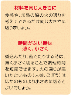 材料を同じ大きさに。食感や加熱の際の火の通りを考えてできるだけ同じ大きさに切りましょう。時間がないときは薄く、小さく。煮込んだり、茹でたりする時は、薄く小さく切ることで調理時間を短縮できます。火の通りが悪いかたいもの（人参、ごぼう）はほかのものより小さめに切るとよいでしょう。